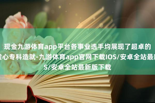 现金九游体育app平台各事业选手均展现了超卓的手段水虚心专科造就-九游体育app官网下载IOS/安卓全站最新版下载