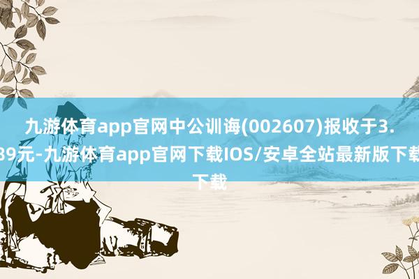 九游体育app官网中公训诲(002607)报收于3.89元-九游体育app官网下载IOS/安卓全站最新版下载