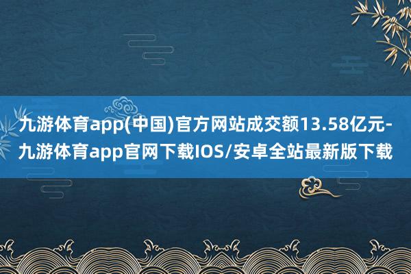 九游体育app(中国)官方网站成交额13.58亿元-九游体育app官网下载IOS/安卓全站最新版下载