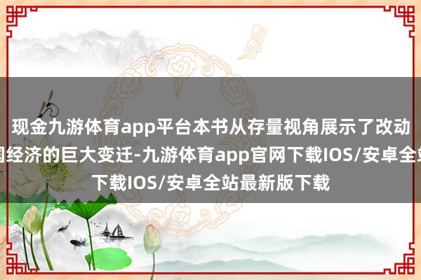 现金九游体育app平台本书从存量视角展示了改动盛开以来中国经济的巨大变迁-九游体育app官网下载IOS/安卓全站最新版下载