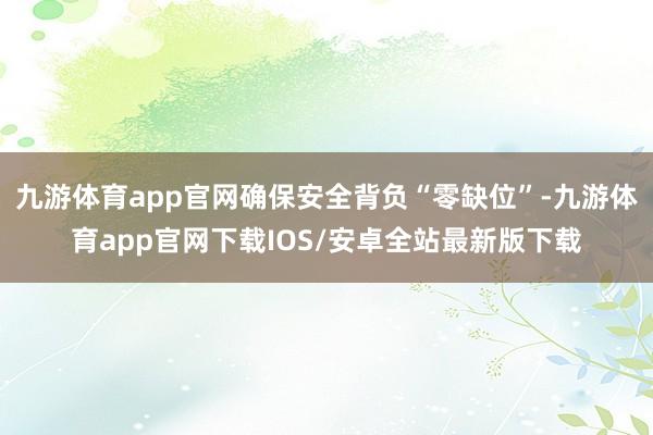 九游体育app官网确保安全背负“零缺位”-九游体育app官网下载IOS/安卓全站最新版下载