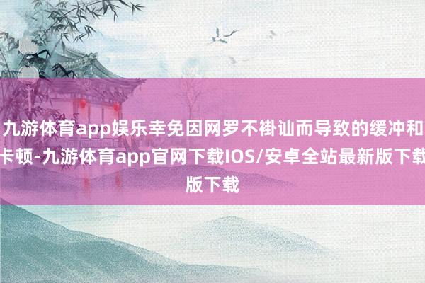 九游体育app娱乐幸免因网罗不褂讪而导致的缓冲和卡顿-九游体育app官网下载IOS/安卓全站最新版下载