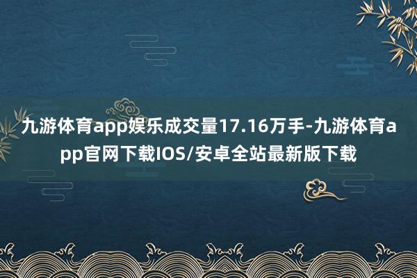 九游体育app娱乐成交量17.16万手-九游体育app官网下载IOS/安卓全站最新版下载