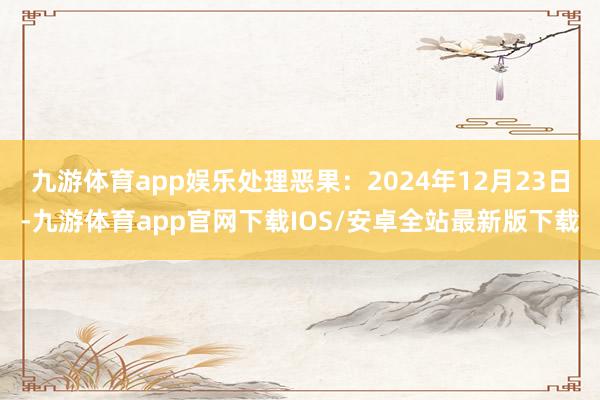 九游体育app娱乐处理恶果：2024年12月23日-九游体育app官网下载IOS/安卓全站最新版下载