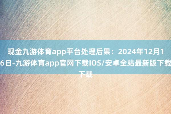 现金九游体育app平台处理后果：2024年12月16日-九游体育app官网下载IOS/安卓全站最新版下载