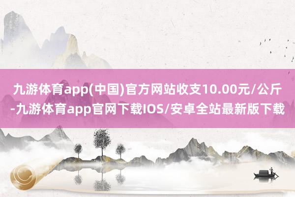 九游体育app(中国)官方网站收支10.00元/公斤-九游体育app官网下载IOS/安卓全站最新版下载