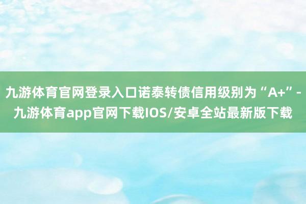 九游体育官网登录入口诺泰转债信用级别为“A+”-九游体育app官网下载IOS/安卓全站最新版下载