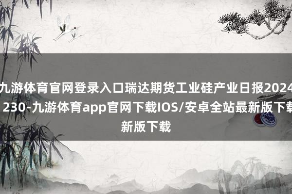 九游体育官网登录入口瑞达期货工业硅产业日报20241230-九游体育app官网下载IOS/安卓全站最新版下载