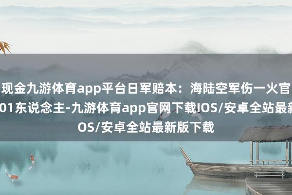 现金九游体育app平台日军赔本：海陆空军伤一火官兵198301东说念主-九游体育app官网下载IOS/安卓全站最新版下载