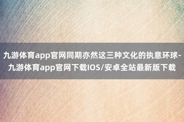 九游体育app官网同期亦然这三种文化的执意环球-九游体育app官网下载IOS/安卓全站最新版下载