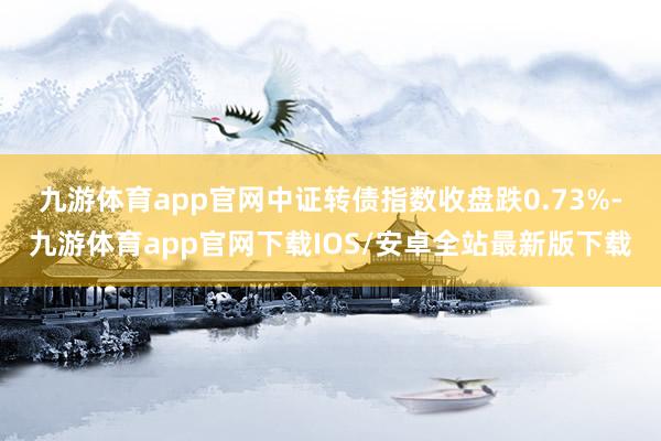 九游体育app官网　　中证转债指数收盘跌0.73%-九游体育app官网下载IOS/安卓全站最新版下载