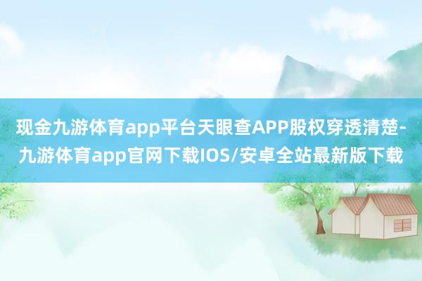 现金九游体育app平台天眼查APP股权穿透清楚-九游体育app官网下载IOS/安卓全站最新版下载