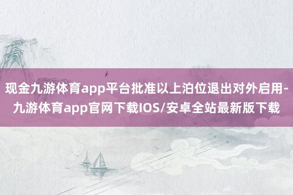 现金九游体育app平台批准以上泊位退出对外启用-九游体育app官网下载IOS/安卓全站最新版下载