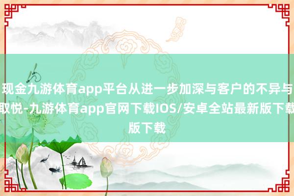 现金九游体育app平台从进一步加深与客户的不异与取悦-九游体育app官网下载IOS/安卓全站最新版下载