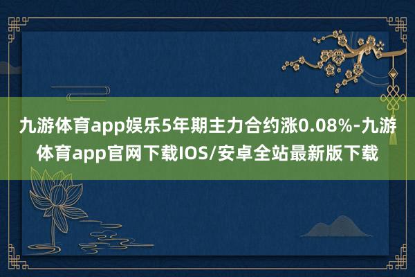 九游体育app娱乐5年期主力合约涨0.08%-九游体育app官网下载IOS/安卓全站最新版下载