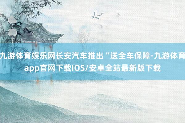 九游体育娱乐网长安汽车推出“送全车保障-九游体育app官网下载IOS/安卓全站最新版下载