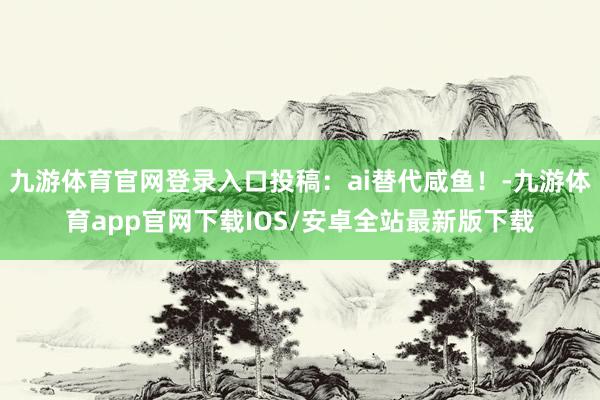 九游体育官网登录入口投稿：ai替代咸鱼！-九游体育app官网下载IOS/安卓全站最新版下载