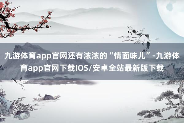 九游体育app官网还有浓浓的“情面味儿”-九游体育app官网下载IOS/安卓全站最新版下载