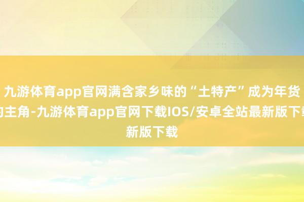 九游体育app官网满含家乡味的“土特产”成为年货的主角-九游体育app官网下载IOS/安卓全站最新版下载