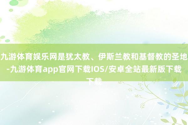 九游体育娱乐网是犹太教、伊斯兰教和基督教的圣地-九游体育app官网下载IOS/安卓全站最新版下载