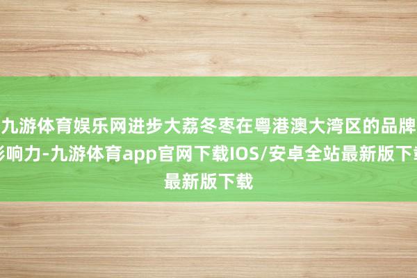 九游体育娱乐网进步大荔冬枣在粤港澳大湾区的品牌影响力-九游体育app官网下载IOS/安卓全站最新版下载