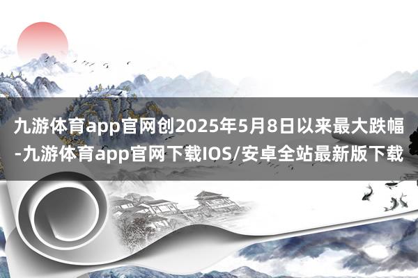 九游体育app官网创2025年5月8日以来最大跌幅-九游体育app官网下载IOS/安卓全站最新版下载