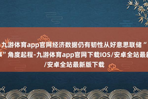 九游体育app官网经济数据仍有韧性从好意思联储“双重作事”角度起程-九游体育app官网下载IOS/安卓全站最新版下载