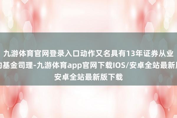 九游体育官网登录入口动作又名具有13年证券从业劝诫的基金司理-九游体育app官网下载IOS/安卓全站最新版下载