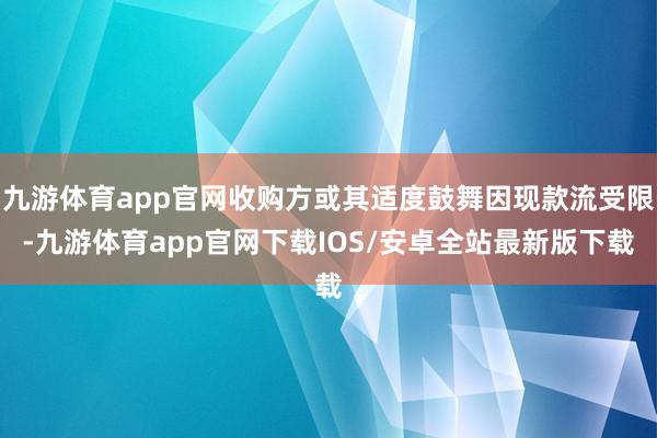 九游体育app官网收购方或其适度鼓舞因现款流受限-九游体育app官网下载IOS/安卓全站最新版下载