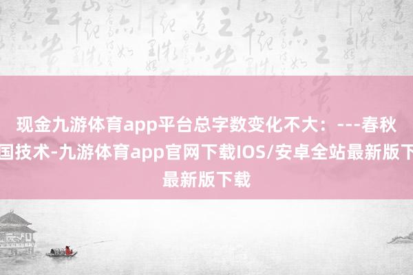 现金九游体育app平台总字数变化不大：---春秋战国技术-九游体育app官网下载IOS/安卓全站最新版下载