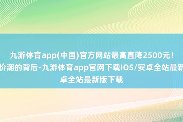 九游体育app(中国)官方网站最高直降2500元！这波降价潮的背后-九游体育app官网下载IOS/安卓全站最新版下载