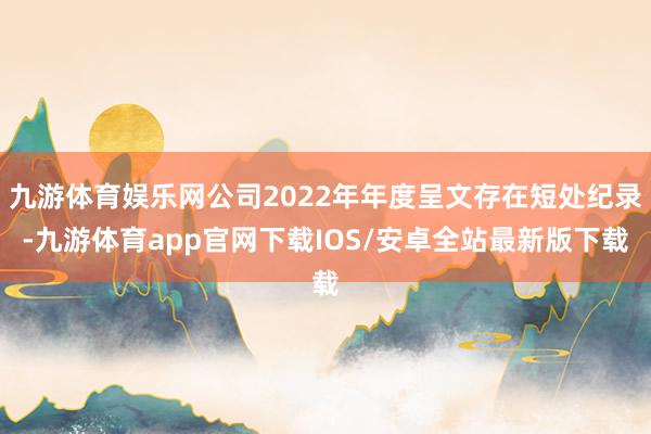 九游体育娱乐网公司2022年年度呈文存在短处纪录-九游体育app官网下载IOS/安卓全站最新版下载