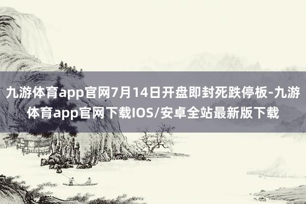 九游体育app官网7月14日开盘即封死跌停板-九游体育app官网下载IOS/安卓全站最新版下载