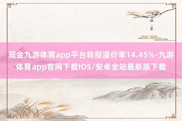 现金九游体育app平台转股溢价率14.45%-九游体育app官网下载IOS/安卓全站最新版下载