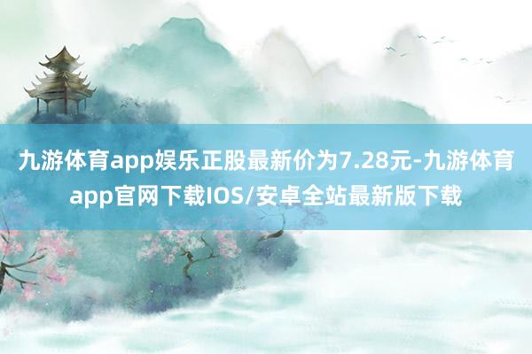 九游体育app娱乐正股最新价为7.28元-九游体育app官网下载IOS/安卓全站最新版下载