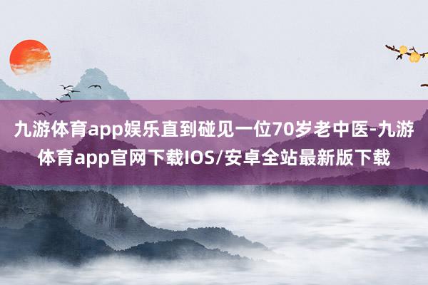 九游体育app娱乐直到碰见一位70岁老中医-九游体育app官网下载IOS/安卓全站最新版下载