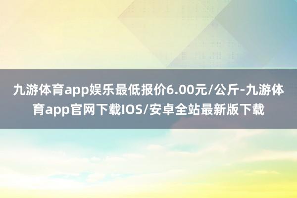 九游体育app娱乐最低报价6.00元/公斤-九游体育app官网下载IOS/安卓全站最新版下载