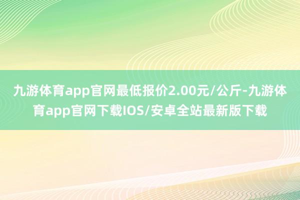 九游体育app官网最低报价2.00元/公斤-九游体育app官网下载IOS/安卓全站最新版下载