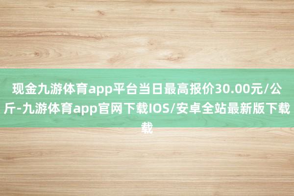 现金九游体育app平台当日最高报价30.00元/公斤-九游体育app官网下载IOS/安卓全站最新版下载