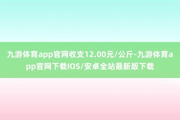 九游体育app官网收支12.00元/公斤-九游体育app官网下载IOS/安卓全站最新版下载