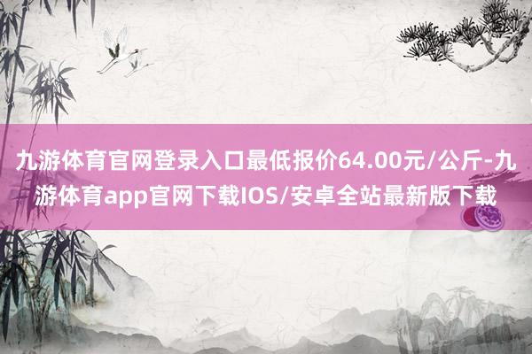 九游体育官网登录入口最低报价64.00元/公斤-九游体育app官网下载IOS/安卓全站最新版下载