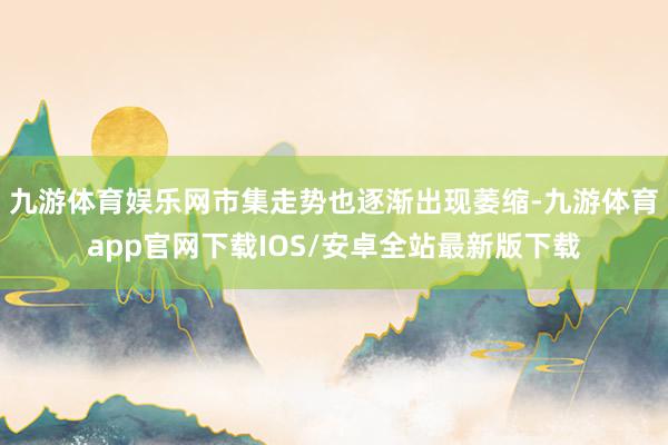 九游体育娱乐网市集走势也逐渐出现萎缩-九游体育app官网下载IOS/安卓全站最新版下载