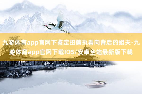 九游体育app官网下鉴定扭偏执看向背后的姐夫-九游体育app官网下载IOS/安卓全站最新版下载