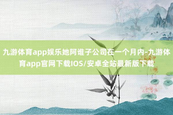九游体育app娱乐她阿谁子公司在一个月内-九游体育app官网下载IOS/安卓全站最新版下载