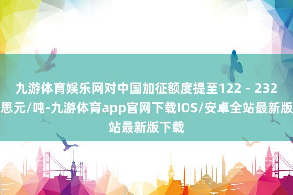 九游体育娱乐网对中国加征额度提至122 - 232好意思元/吨-九游体育app官网下载IOS/安卓全站最新版下载