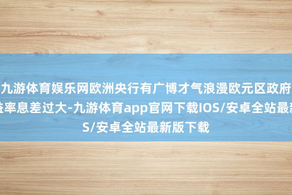九游体育娱乐网欧洲央行有广博才气浪漫欧元区政府债券收益率息差过大-九游体育app官网下载IOS/安卓全站最新版下载