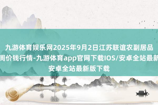 九游体育娱乐网2025年9月2日江苏联谊农副居品批发阛阓价钱行情-九游体育app官网下载IOS/安卓全站最新版下载