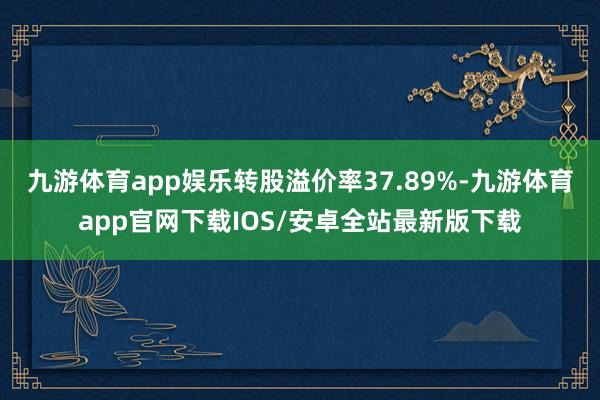 九游体育app娱乐转股溢价率37.89%-九游体育app官网下载IOS/安卓全站最新版下载