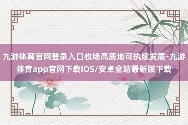 九游体育官网登录入口收场高质地可执续发展-九游体育app官网下载IOS/安卓全站最新版下载