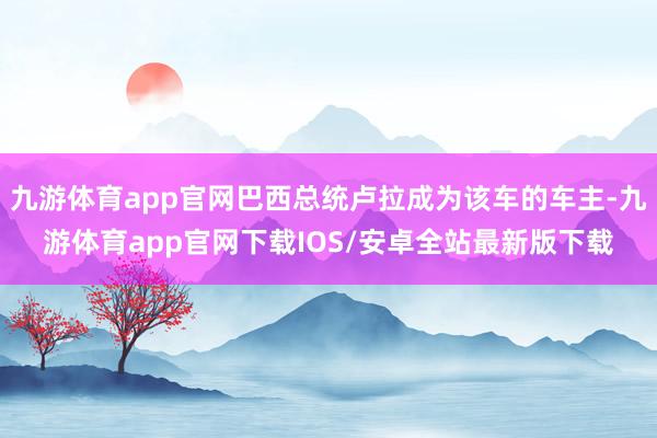 九游体育app官网巴西总统卢拉成为该车的车主-九游体育app官网下载IOS/安卓全站最新版下载